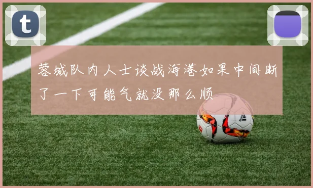 蓉城队内人士谈战海港如果中间断了一下可能气就没那么顺