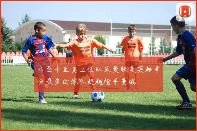 卡圣卡里克上任以来曼联是英超拿分最多的球队超越枪手曼城
