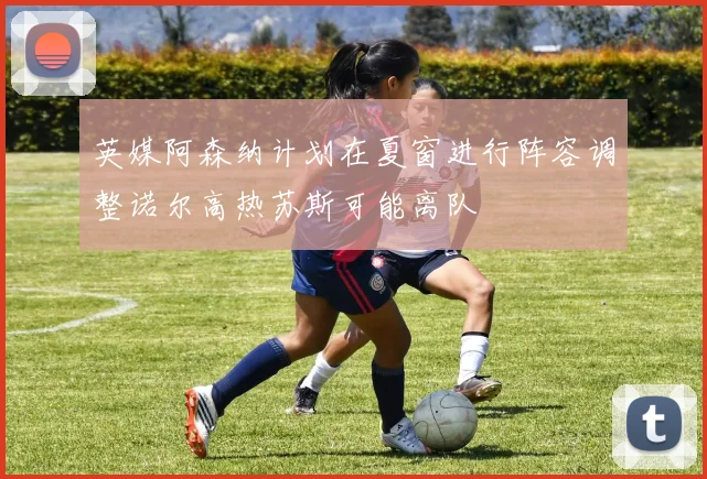 英媒阿森纳计划在夏窗进行阵容调整诺尔高热苏斯可能离队
